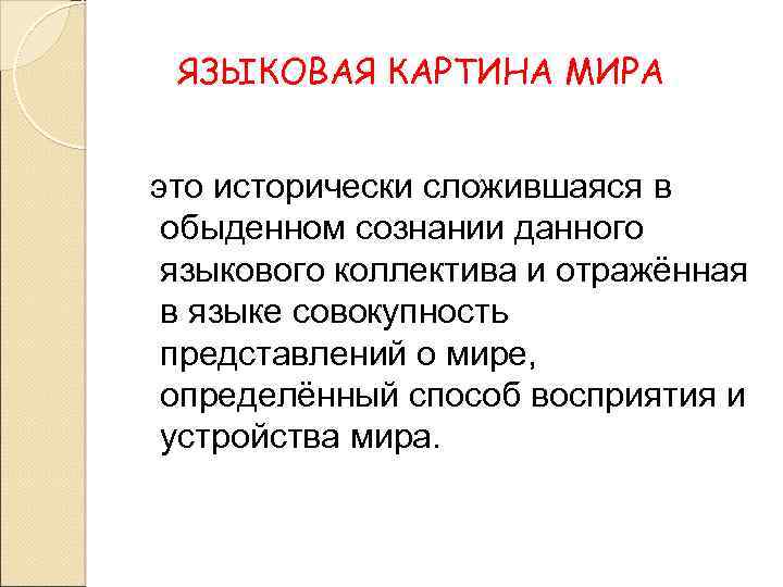 ЯЗЫКОВАЯ КАРТИНА МИРА, исторически сложившаяся в обыденном сознании данного языкового коллектива и отраженная в языке совокупность представлений о мире, определенный способ концептуализации действительности Понятие языковой картины мира восходит к идеям В